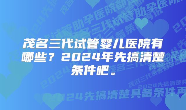 茂名三代试管婴儿医院有哪些？2024年先搞清楚条件吧。