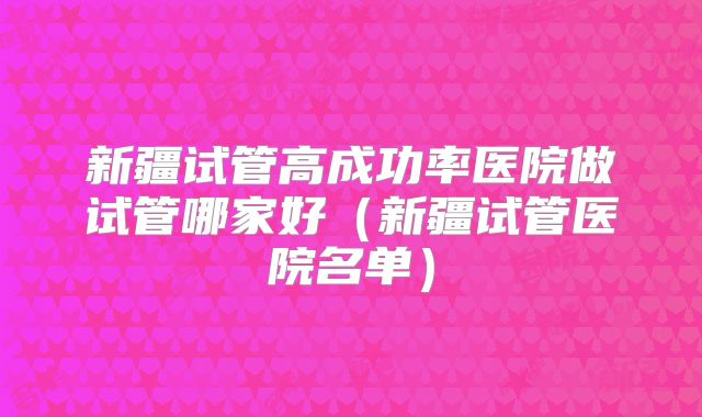 新疆试管高成功率医院做试管哪家好（新疆试管医院名单）