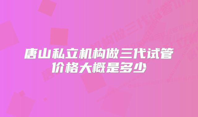 唐山私立机构做三代试管价格大概是多少