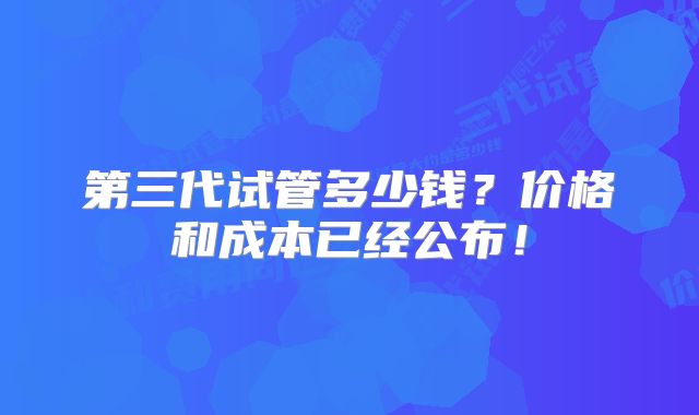 第三代试管多少钱？价格和成本已经公布！