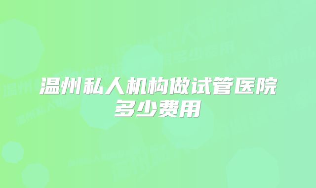 温州私人机构做试管医院多少费用