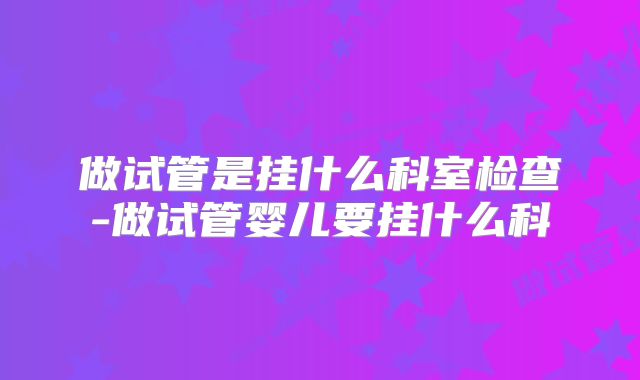 做试管是挂什么科室检查-做试管婴儿要挂什么科