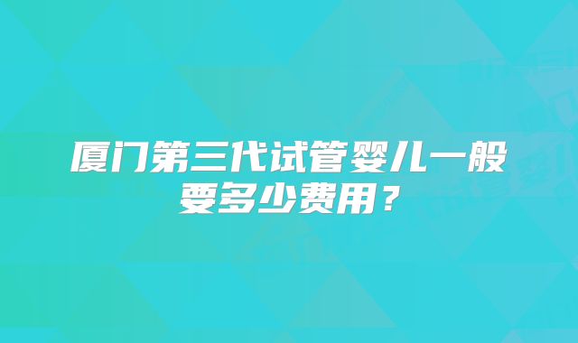 厦门第三代试管婴儿一般要多少费用？