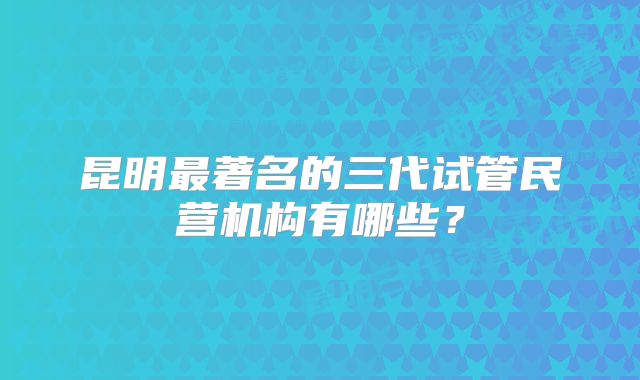 昆明最著名的三代试管民营机构有哪些？