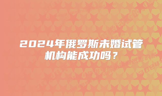 2024年俄罗斯未婚试管机构能成功吗？