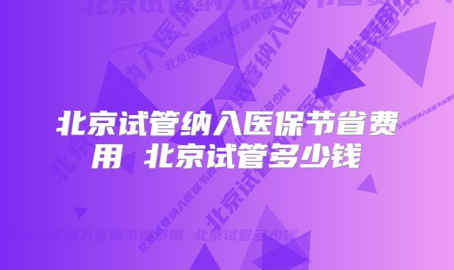 北京试管纳入医保节省费用 北京试管多少钱