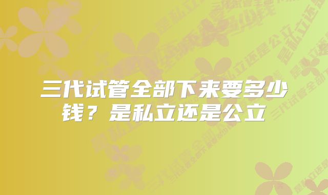 三代试管全部下来要多少钱？是私立还是公立