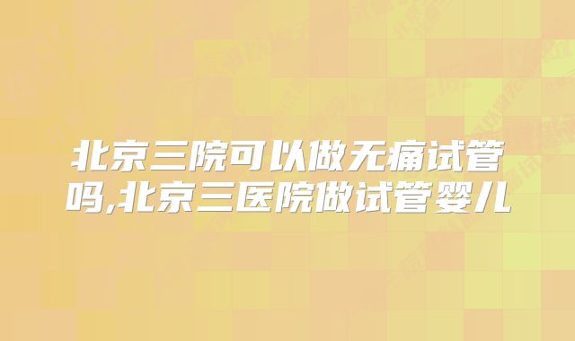 北京三院可以做无痛试管吗,北京三医院做试管婴儿