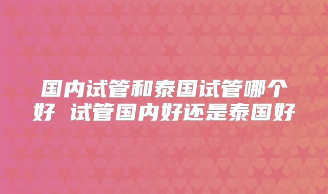 国内试管和泰国试管哪个好 试管国内好还是泰国好