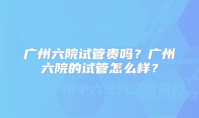 广州六院试管贵吗？广州六院的试管怎么样？