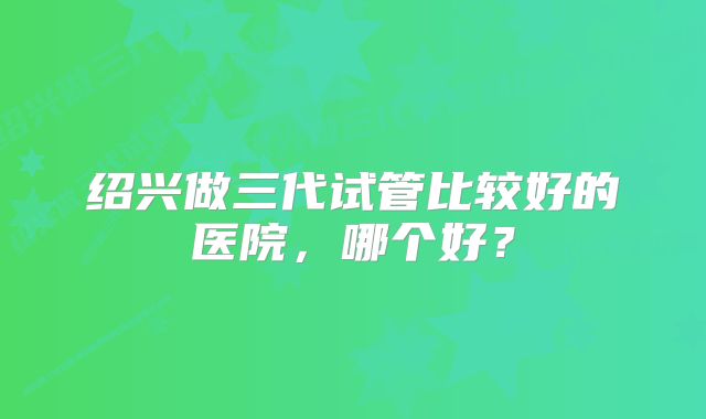 绍兴做三代试管比较好的医院，哪个好？