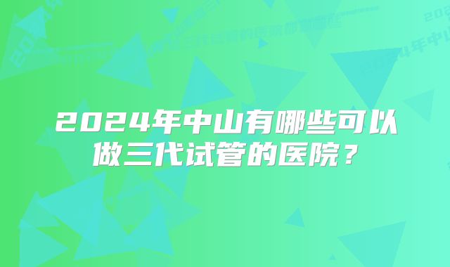 2024年中山有哪些可以做三代试管的医院？