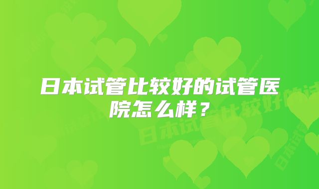 日本试管比较好的试管医院怎么样？