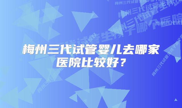 梅州三代试管婴儿去哪家医院比较好？