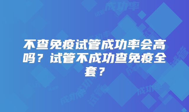 不查免疫试管成功率会高吗？试管不成功查免疫全套？