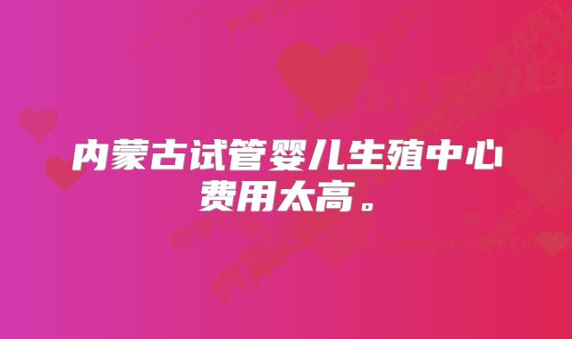 内蒙古试管婴儿生殖中心费用太高。