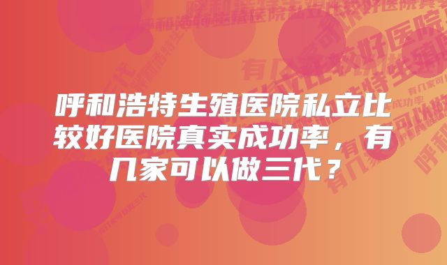 呼和浩特生殖医院私立比较好医院真实成功率，有几家可以做三代？