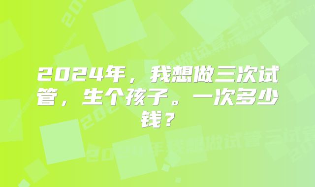 2024年，我想做三次试管，生个孩子。一次多少钱？