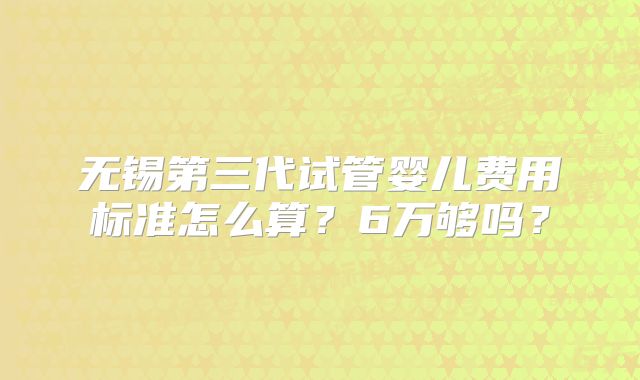 无锡第三代试管婴儿费用标准怎么算？6万够吗？