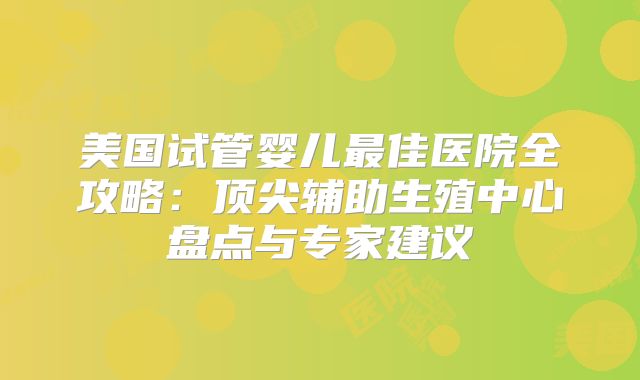美国试管婴儿最佳医院全攻略:顶尖辅助生殖中心盘点与专家建议