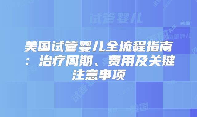 美国试管婴儿全流程指南:治疗周期、费用及关键注意事项