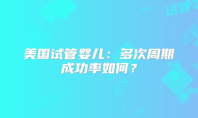 美国试管婴儿:多次周期成功率如何?