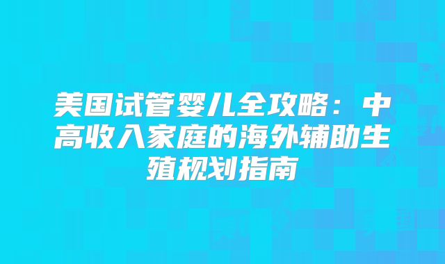 美国试管婴儿全攻略:中高收入家庭的海外辅助生殖规划指南