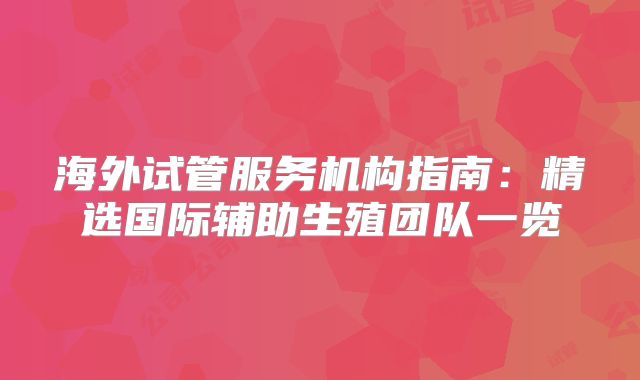 海外试管服务机构指南:精选国际辅助生殖团队一览