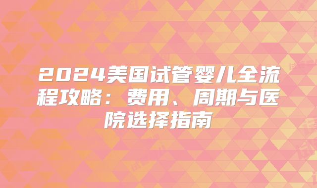 2024美国试管婴儿全流程攻略:费用、周期与医院选择指南