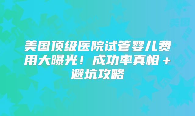 美国顶级医院试管婴儿费用大曝光!成功率真相+避坑攻略