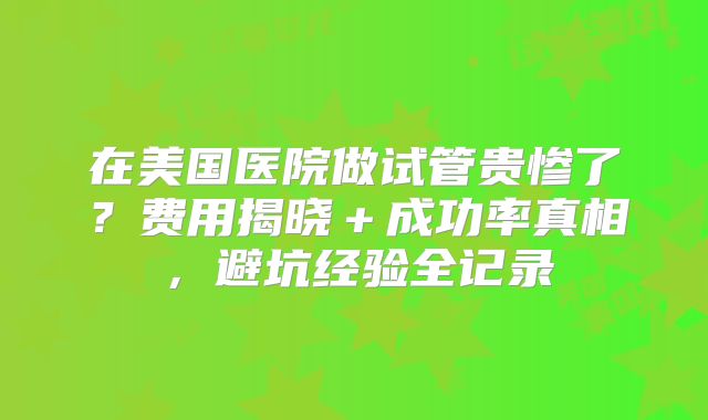 在美国医院做试管贵惨了?费用揭晓+成功率真相,避坑经验全记录