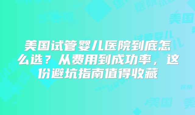 美国试管婴儿医院到底怎么选?从费用到成功率,这份避坑指南值得收藏