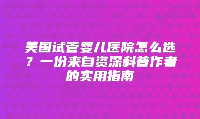 美国试管婴儿医院怎么选?一份来自资深科普作者的实用指南