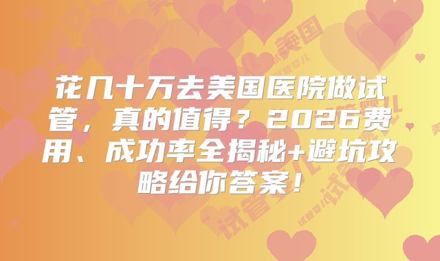 花几十万去美国医院做试管,真的值得?2026费用、成功率全揭秘+避坑攻略给你答案!