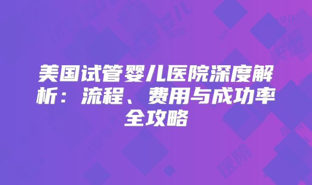美国试管婴儿医院深度解析:流程、费用与成功率全攻略