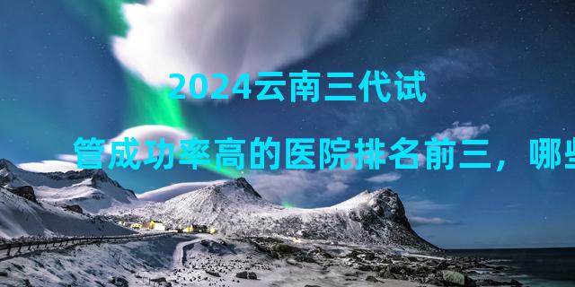 2024云南三代试管成功率高的医院排名前三，哪些医院很受欢迎