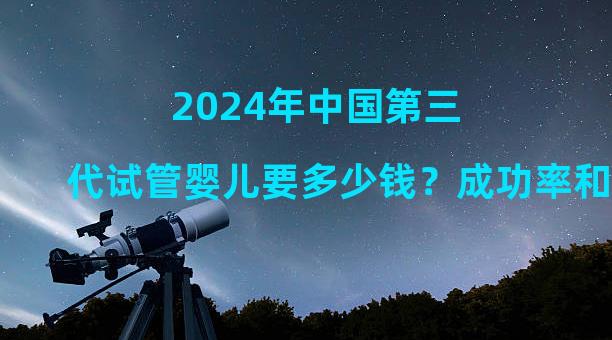 2024年中国第三代试管婴儿要多少钱？成功率和费用介绍！