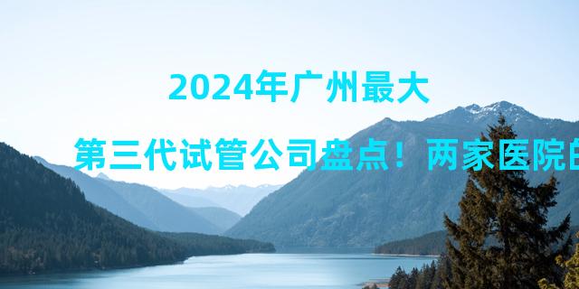 2024年广州最大第三代试管公司盘点！两家医院的详细介绍