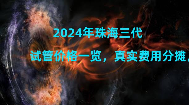 2024年珠海三代试管价格一览，真实费用分摊。