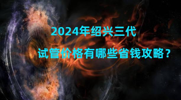 2024年绍兴三代试管价格有哪些省钱攻略？