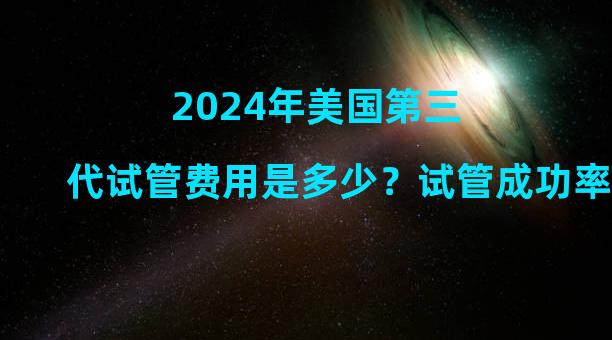 2024年美国第三代试管费用是多少？试管成功率高吗？