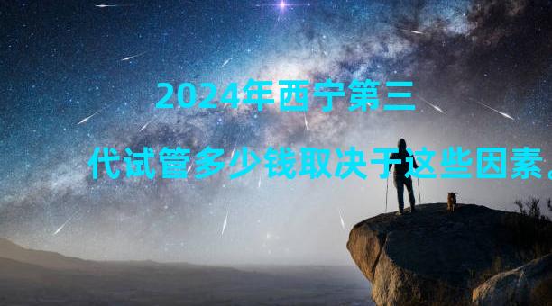 2024年西宁第三代试管多少钱取决于这些因素。