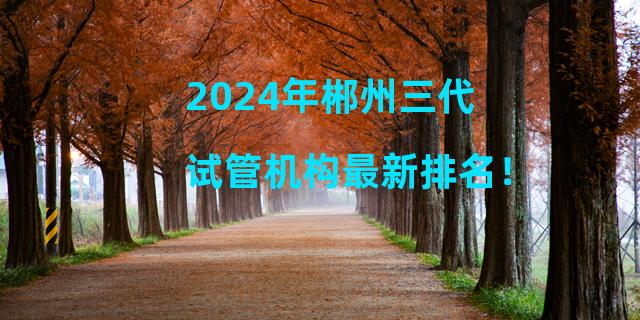 2024年郴州三代试管机构最新排名！