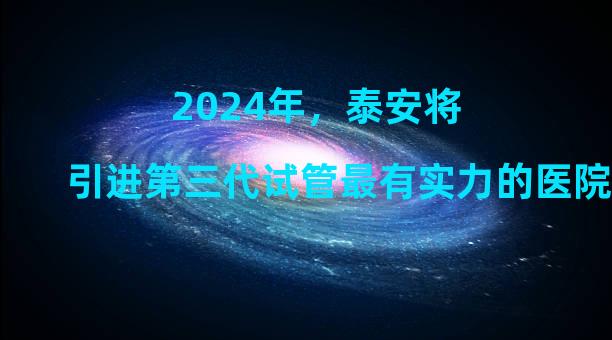 2024年，泰安将引进第三代试管最有实力的医院，但不要被中介忽悠了。