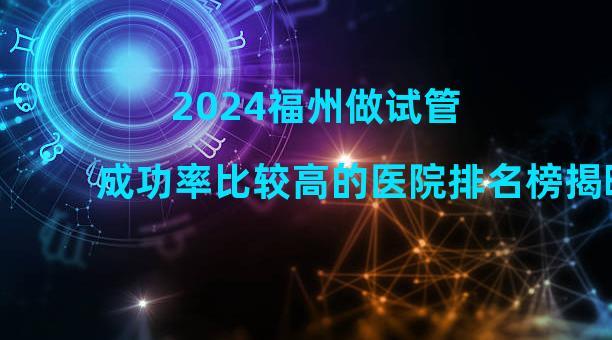 2024福州做试管成功率比较高的医院排名榜揭晓