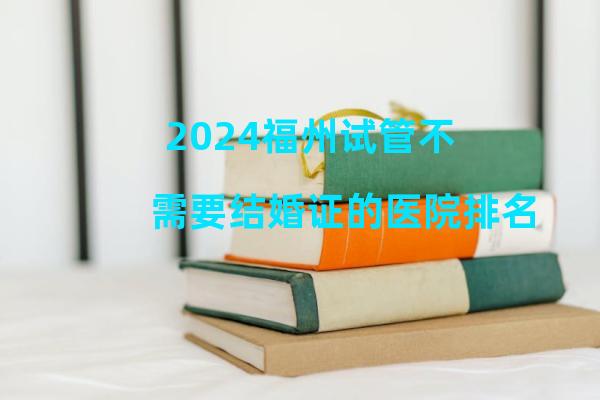 2024福州试管不需要结婚证的医院排名