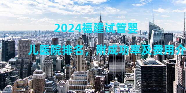 2024福建试管婴儿医院排名，附成功率及费用介绍