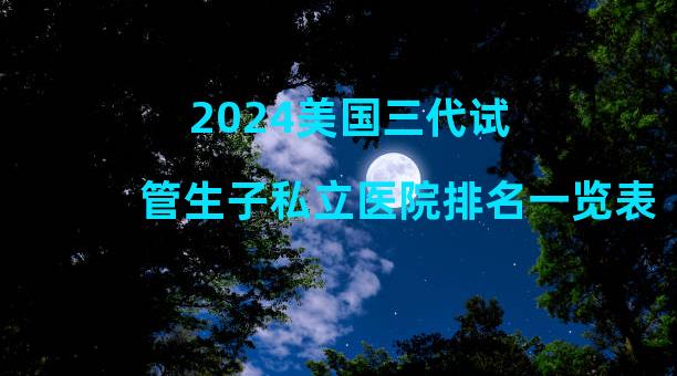 2024美国三代试管生子私立医院排名一览表