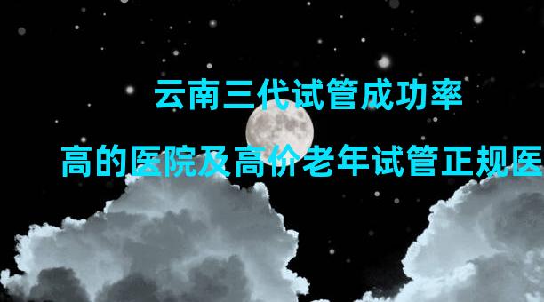 云南三代试管成功率高的医院及高价老年试管正规医院排名