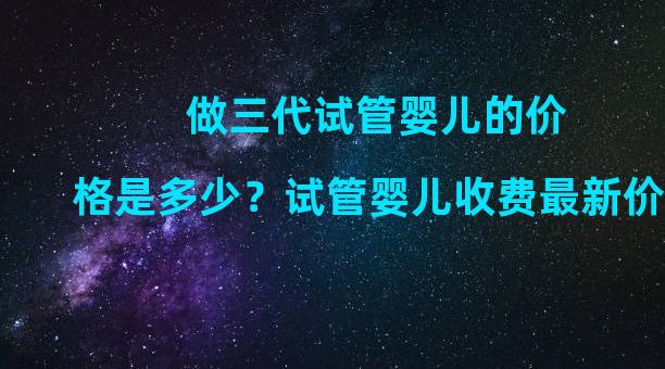 做三代试管婴儿的价格是多少？试管婴儿收费最新价格表。